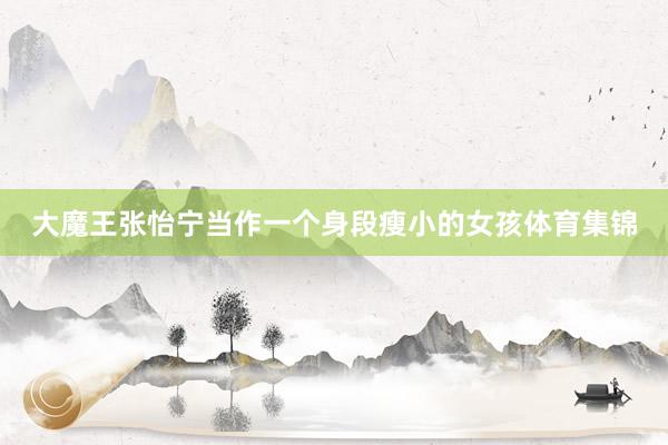 大魔王张怡宁当作一个身段瘦小的女孩体育集锦