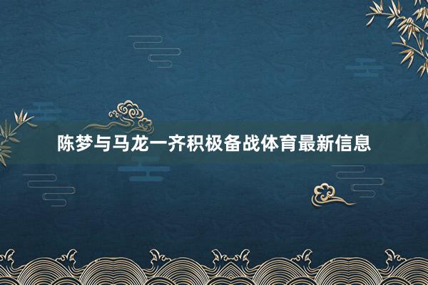 陈梦与马龙一齐积极备战体育最新信息
