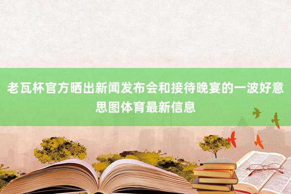老瓦杯官方晒出新闻发布会和接待晚宴的一波好意思图体育最新信息