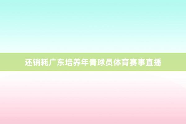 还销耗广东培养年青球员体育赛事直播