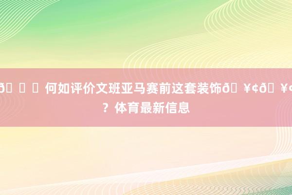 👀何如评价文班亚马赛前这套装饰🥢🥢？体育最新信息