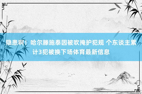 隐患啊！哈尔滕施泰因被吹掩护犯规 个东谈主累计3犯被换下场体育最新信息