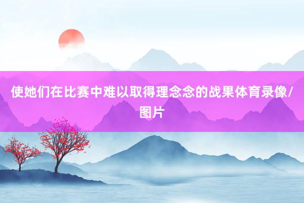使她们在比赛中难以取得理念念的战果体育录像/图片