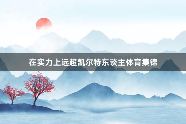 在实力上远超凯尔特东谈主体育集锦