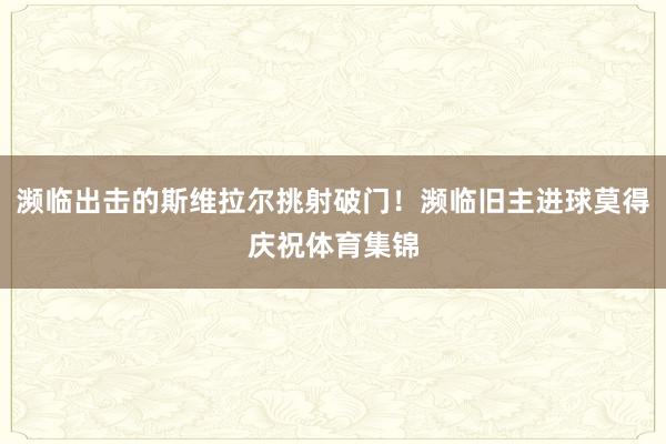 濒临出击的斯维拉尔挑射破门！濒临旧主进球莫得庆祝体育集锦