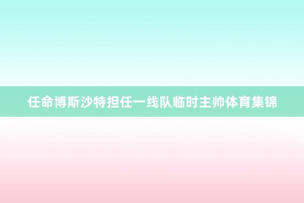 任命博斯沙特担任一线队临时主帅体育集锦