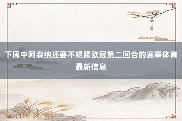 下周中阿森纳还要不竭踢欧冠第二回合的赛事体育最新信息