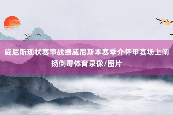 威尼斯现状赛事战绩威尼斯本赛季介怀甲赛场上阐扬倒霉体育录像/