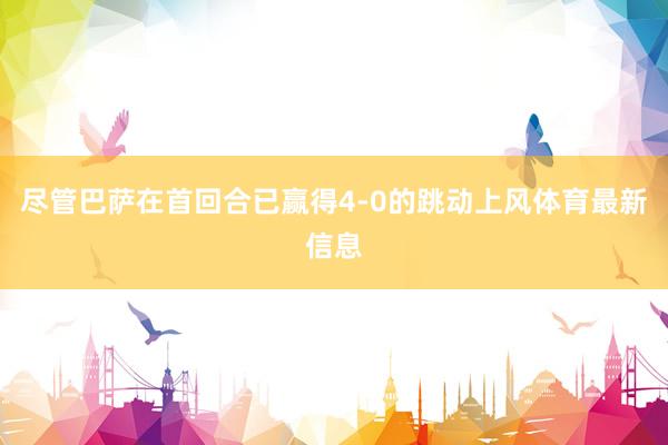 尽管巴萨在首回合已赢得4-0的跳动上风体育最新信息