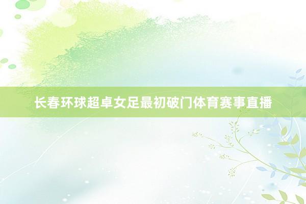 长春环球超卓女足最初破门体育赛事直播