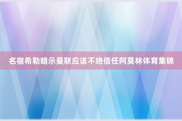 名宿希勒暗示曼联应该不绝信任阿莫林体育集锦