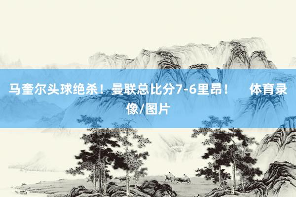 马奎尔头球绝杀！曼联总比分7-6里昂！    体育录像/图片