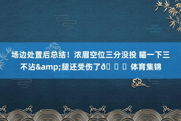 场边处置后总结！浓眉空位三分没投 瞄一下三不沾&腿还