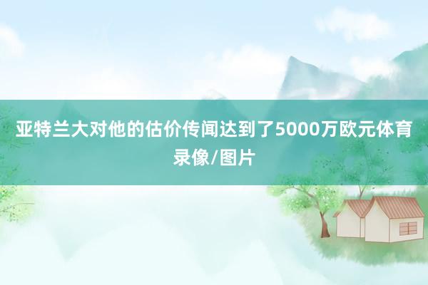 亚特兰大对他的估价传闻达到了5000万欧元体育录像/图片