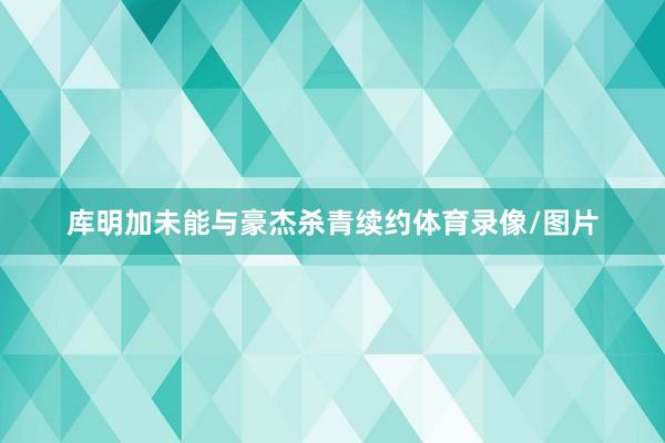 库明加未能与豪杰杀青续约体育录像/图片
