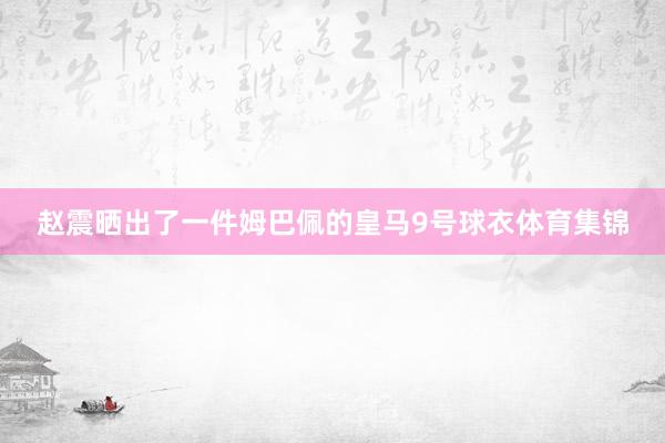 赵震晒出了一件姆巴佩的皇马9号球衣体育集锦