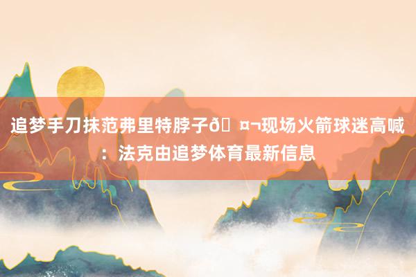 追梦手刀抹范弗里特脖子🤬现场火箭球迷高喊：法克由追梦体育最新信息