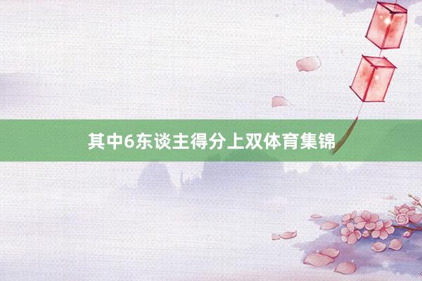 其中6东谈主得分上双体育集锦
