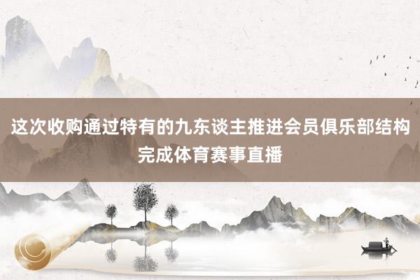 这次收购通过特有的九东谈主推进会员俱乐部结构完成体育赛事直播