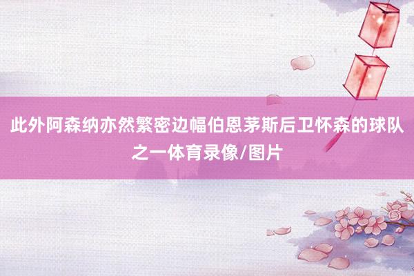 此外阿森纳亦然繁密边幅伯恩茅斯后卫怀森的球队之一体育录像/图
