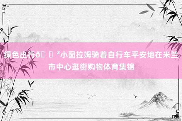 绿色出行🚲小图拉姆骑着自行车平安地在米兰市中心逛街购物体育集