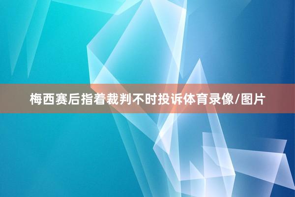 梅西赛后指着裁判不时投诉体育录像/图片