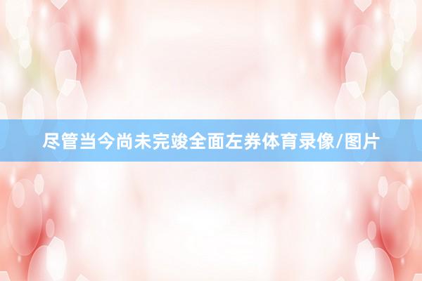 尽管当今尚未完竣全面左券体育录像/图片