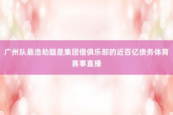 广州队最浩劫题是集团借俱乐部的近百亿债务体育赛事直播