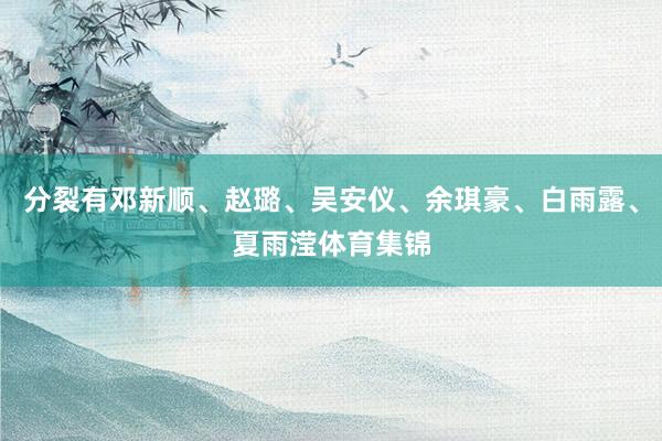 分裂有邓新顺、赵璐、吴安仪、余琪豪、白雨露、夏雨滢体育集锦