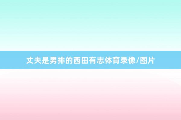 丈夫是男排的西田有志体育录像/图片