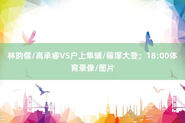 林昀儒/高承睿VS户上隼辅/篠塚大登；18:00体育录像/图片