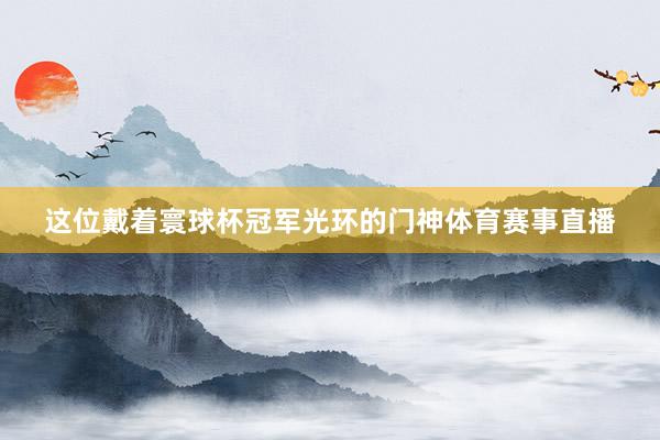 这位戴着寰球杯冠军光环的门神体育赛事直播