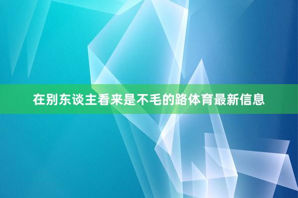 在别东谈主看来是不毛的路体育最新信息