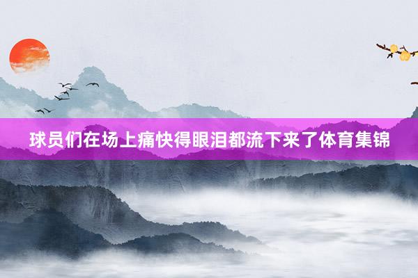 球员们在场上痛快得眼泪都流下来了体育集锦