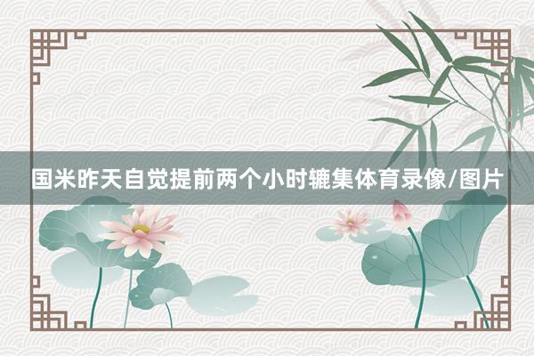 国米昨天自觉提前两个小时辘集体育录像/图片