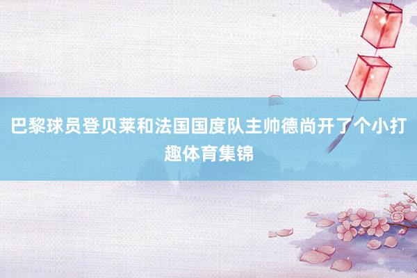 巴黎球员登贝莱和法国国度队主帅德尚开了个小打趣体育集锦