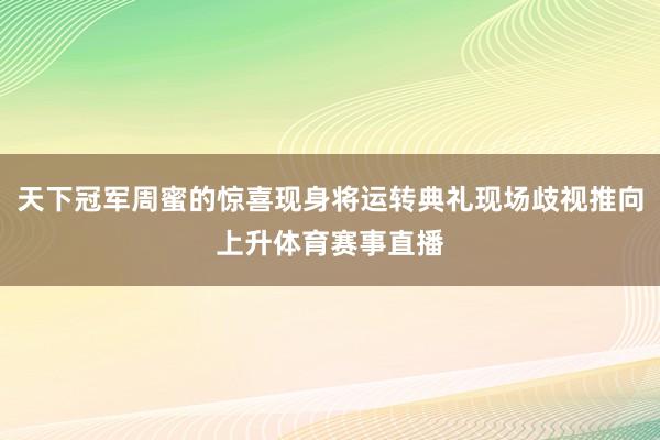 天下冠军周蜜的惊喜现身将运转典礼现场歧视推向上升体育赛事直播