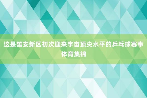 这是雄安新区初次迎来宇宙顶尖水平的乒乓球赛事体育集锦