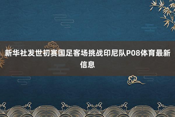 新华社发世初赛国足客场挑战印尼队P08体育最新信息
