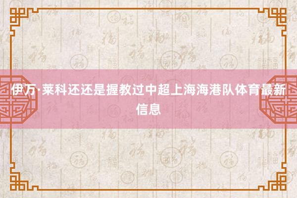 伊万·莱科还还是握教过中超上海海港队体育最新信息