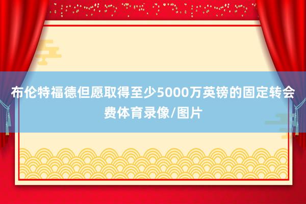 布伦特福德但愿取得至少5000万英镑的固定转会费体育录像/图