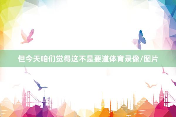 但今天咱们觉得这不是要道体育录像/图片
