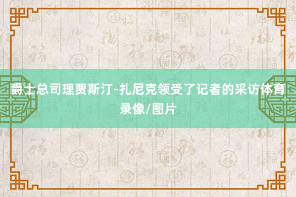 爵士总司理贾斯汀-扎尼克领受了记者的采访体育录像/图片