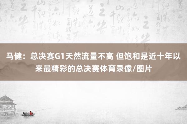 马健：总决赛G1天然流量不高 但饱和是近十年以来最精彩的总决