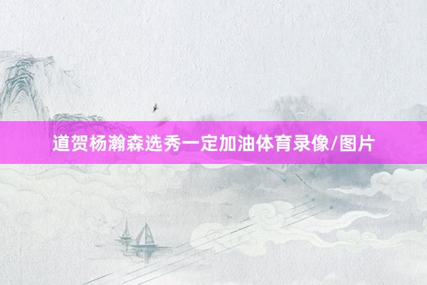 道贺杨瀚森选秀一定加油体育录像/图片