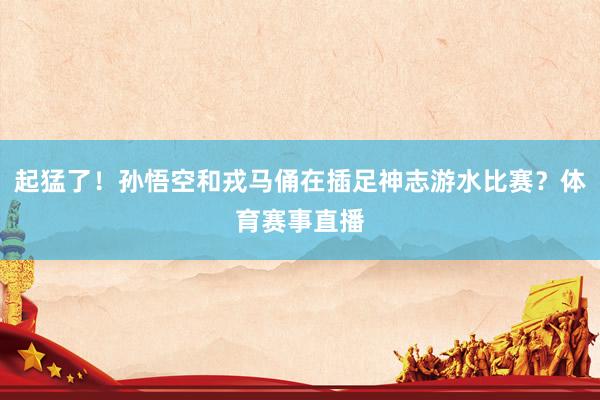 起猛了！孙悟空和戎马俑在插足神志游水比赛？体育赛事直播