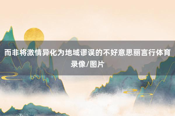 而非将激情异化为地域谬误的不好意思丽言行体育录像/图片