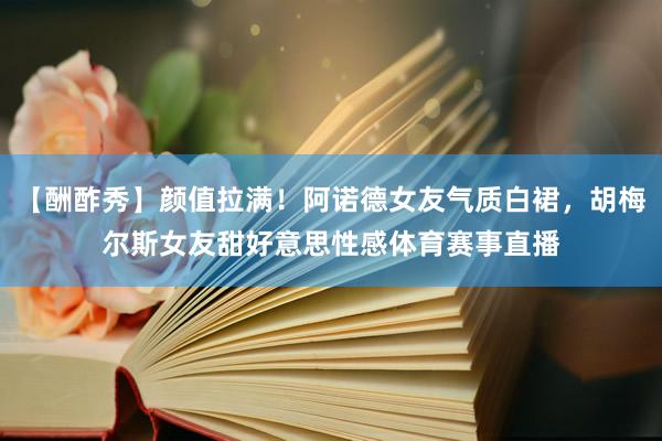 【酬酢秀】颜值拉满！阿诺德女友气质白裙，胡梅尔斯女友甜好意思性感体育赛事直播