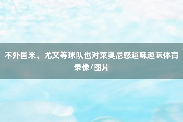 不外国米、尤文等球队也对莱奥尼感趣味趣味体育录像/图片