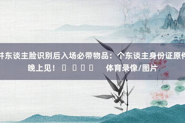 并东谈主脸识别后入场必带物品：个东谈主身份证原件晚上见！ ​ ​​​    体育录像/图片